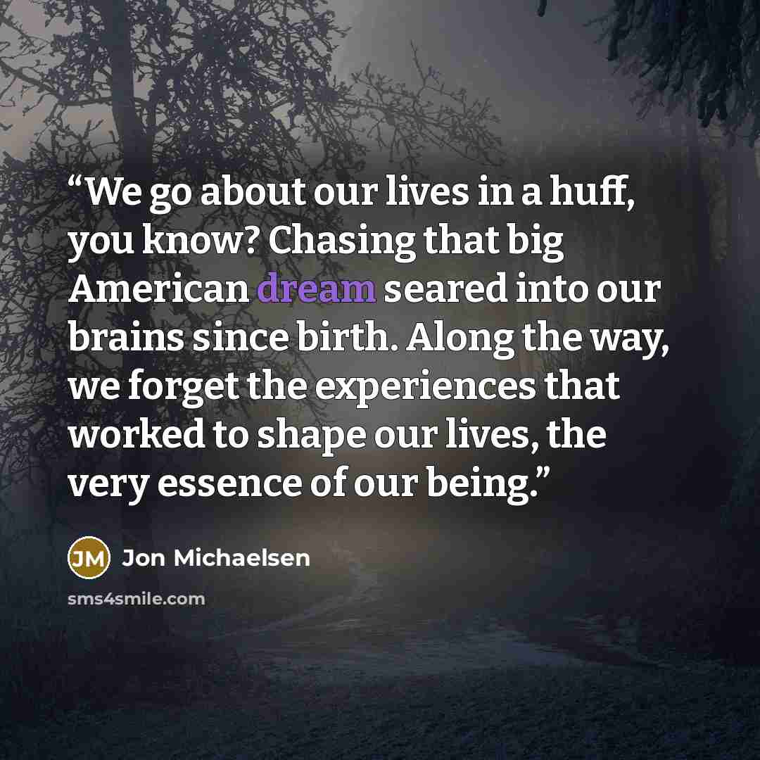 “We go about our lives in a huff, you know? Chasing that big American dream seared into our brains since birth. Along the way, we forget the experiences that worked to shape our lives, the very essence of our being.” quote by Jon Michaelsen