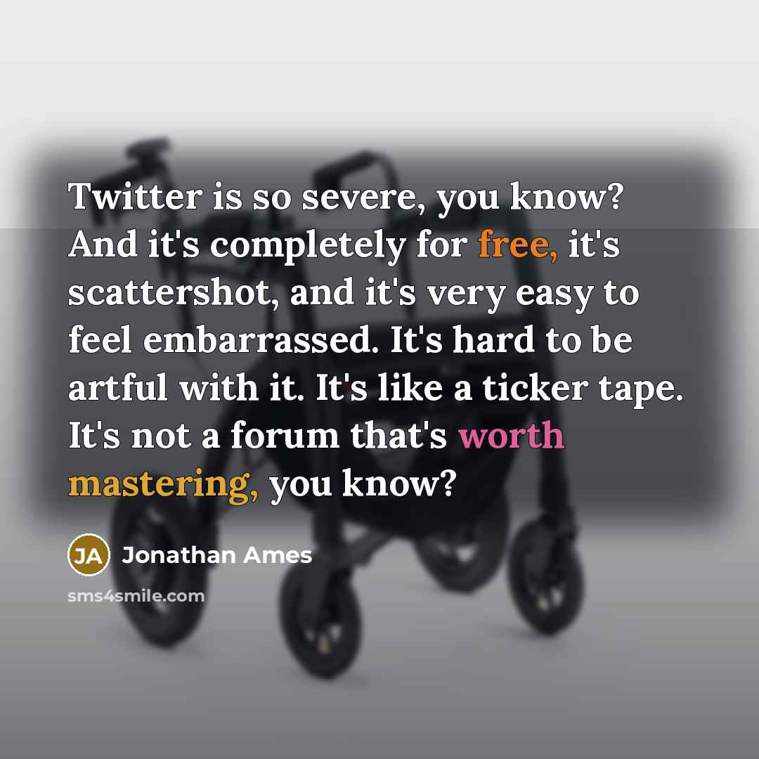 “Twitter is so severe, you know? And it's completely for free, it's scattershot, and it's very easy to feel embarrassed. It's hard to be artful with it. It's like a ticker tape. It's not a forum that's worth mastering, you know?” quote by Jonathan Ames