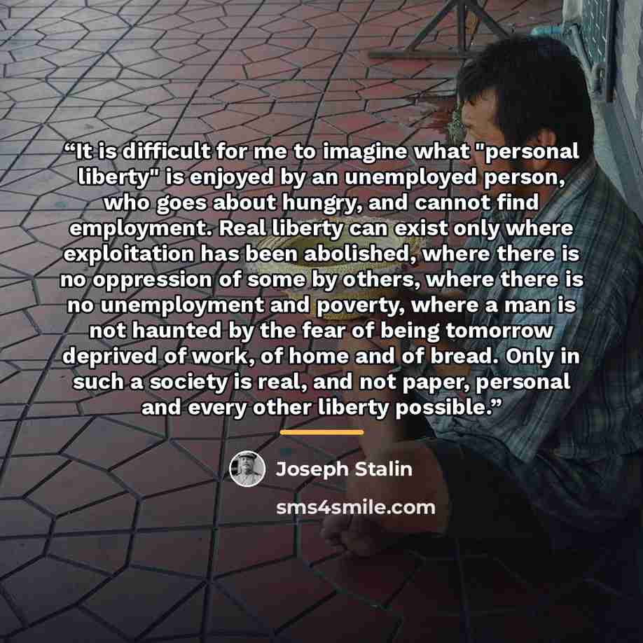 “It is difficult for me to imagine what "personal liberty" is enjoyed by an unemployed person, who goes about hungry, and cannot find employment. Real liberty can exist only where exploitation has been abolished, where there is no oppression of some by others, where there is no unemployment and…” quote by Joseph Stalin