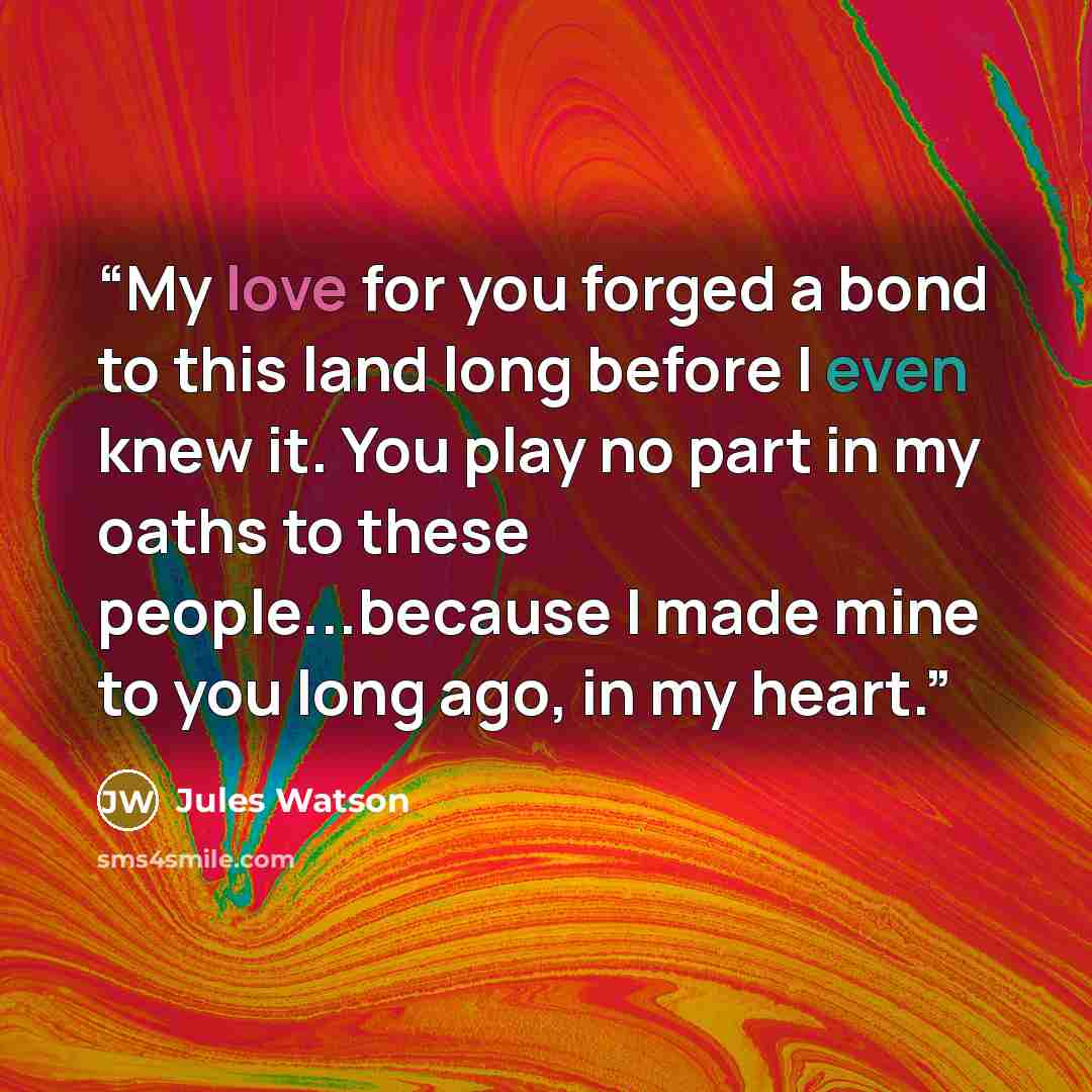 “My love for you forged a bond to this land long before I even knew it. You play no part in my oaths to these people...because I made mine to you long ago, in my heart.” quote by Jules Watson