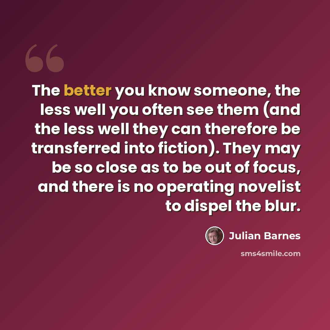 “The better you know someone, the less well you often see them (and the less well they can therefore be transferred into fiction). They may be so close as to be out of focus, and there is no operating novelist to dispel the blur.” quote by Julian Barnes
