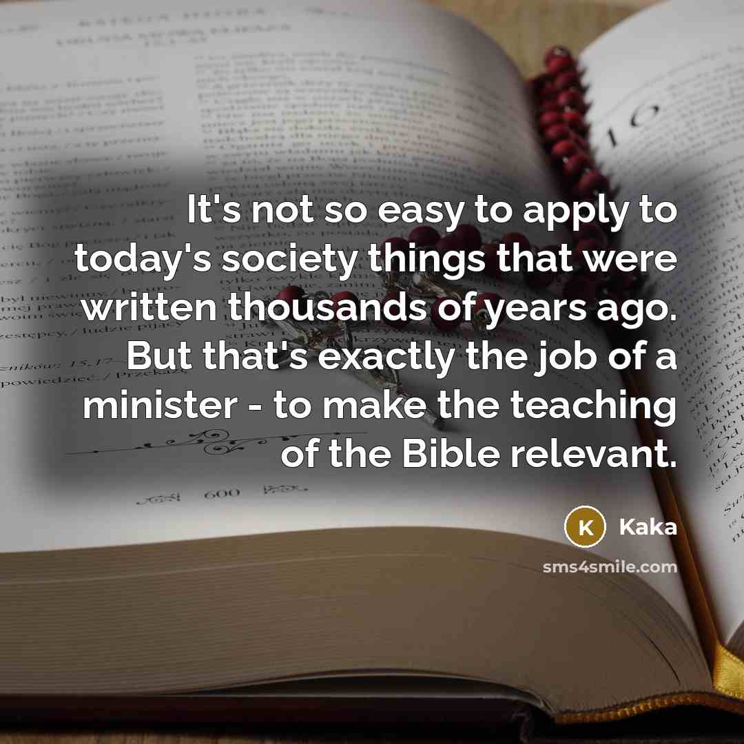 “It's not so easy to apply to today's society things that were written thousands of years ago. But that's exactly the job of a minister - to make the teaching of the Bible relevant.” quote by Kaka