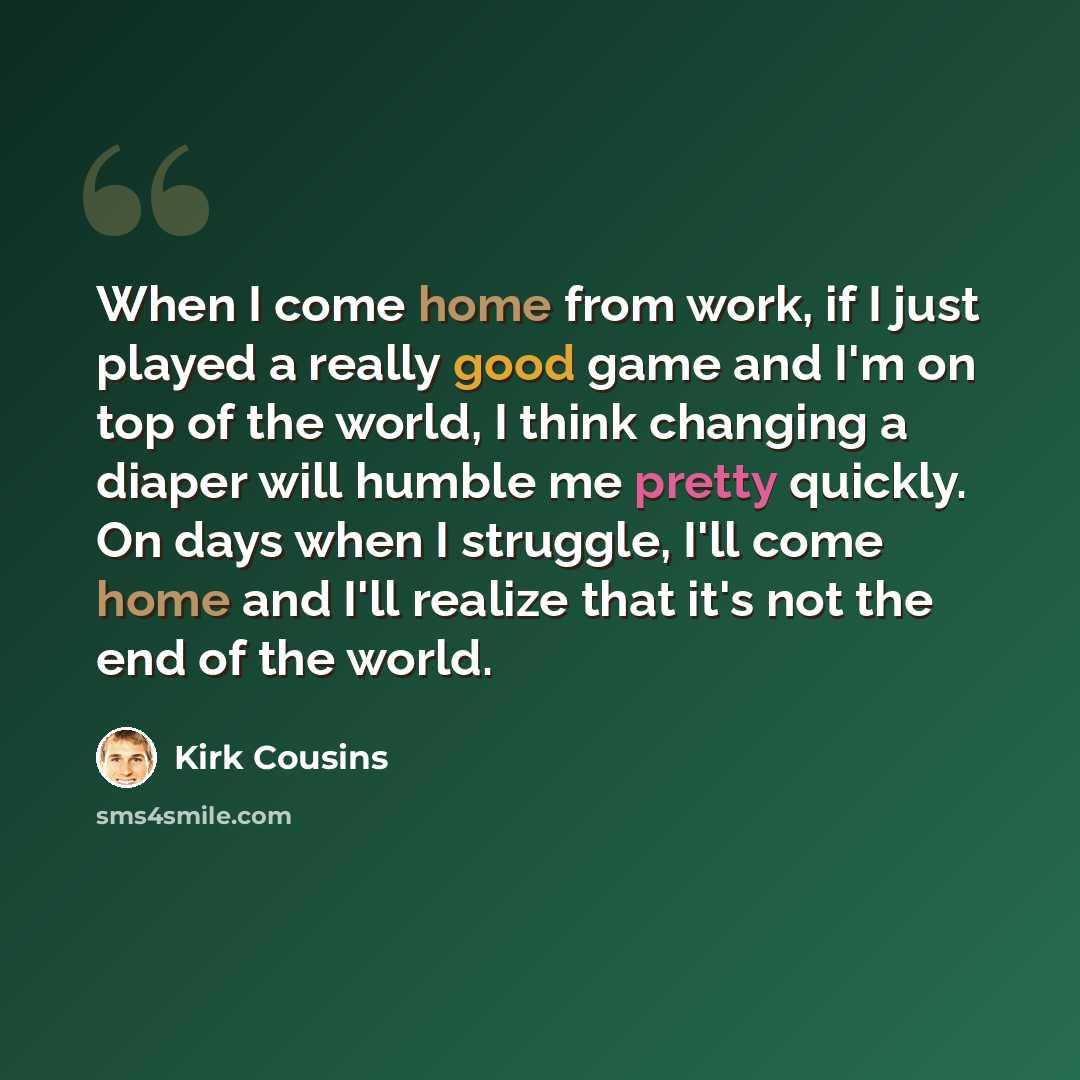 “When I come home from work, if I just played a really good game and I'm on top of the world, I think changing a diaper will humble me pretty quickly. On days when I struggle, I'll come home and I'll realize that it's not the end of the world.” quote by Kirk Cousins