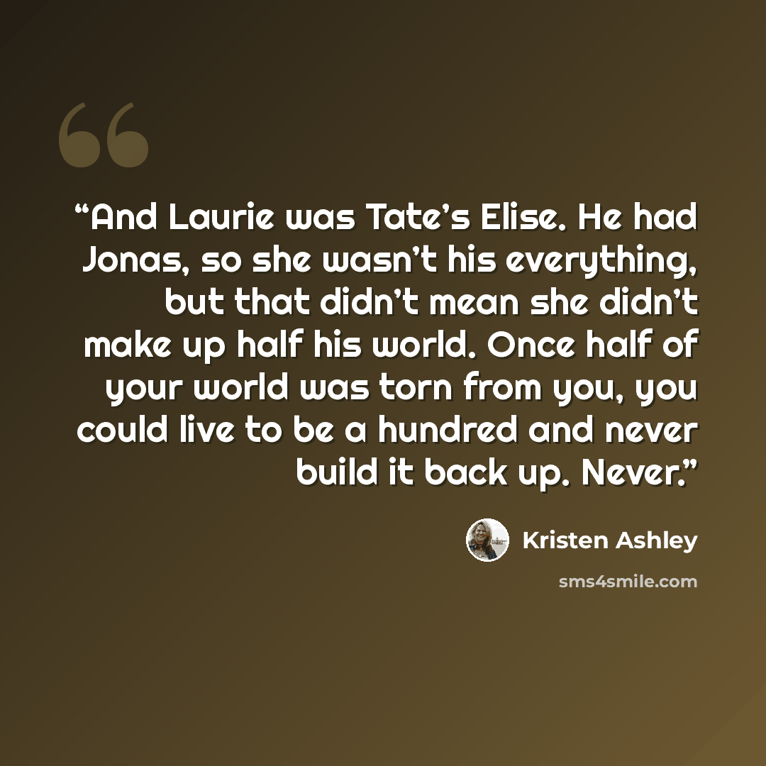 “And Laurie was Tate’s Elise. He had Jonas, so she wasn’t his everything, but that didn’t mean she didn’t make up half his world. Once half of your world was torn from you, you could live to be a hundred and never build it back up. Never.” quote by Kristen Ashley
