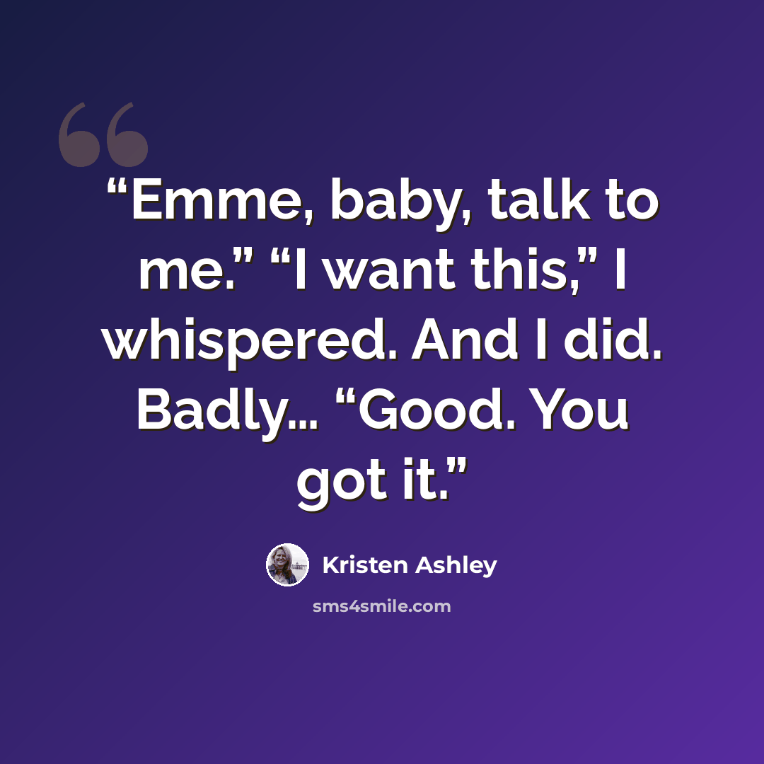 “Emme, baby, talk to me.” “I want this,” I whispered. And I did. Badly… “Good. You got it.” quote by Kristen Ashley