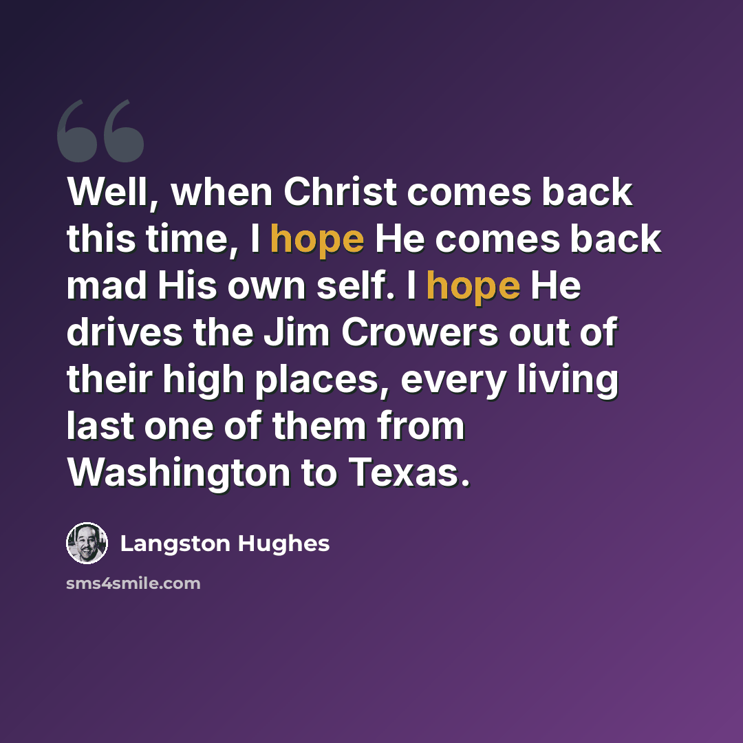 “Well, when Christ comes back this time, I hope He comes back mad His own self. I hope He drives the Jim Crowers out of their high places, every living last one of them from Washington to Texas.” quote by Langston Hughes