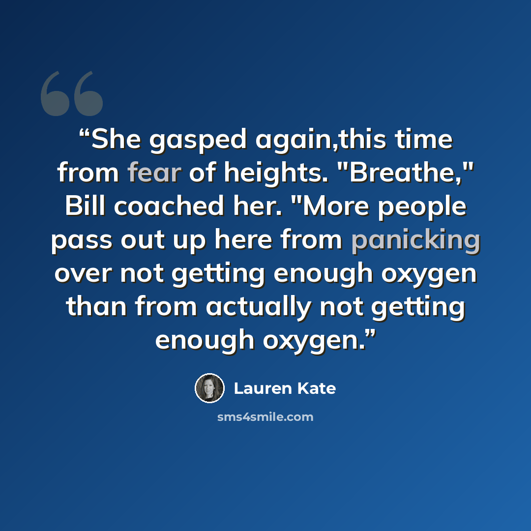 “She gasped again,this time from fear of heights. "Breathe," Bill coached her. "More people pass out up here from panicking over not getting enough oxygen than from actually not getting enough oxygen.” quote by Lauren Kate