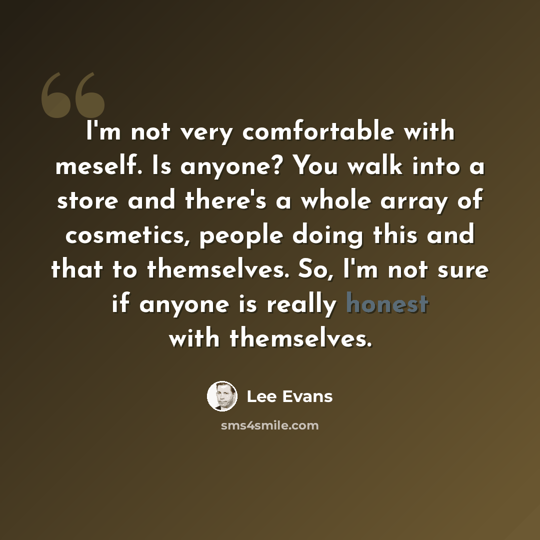 “I'm not very comfortable with meself. Is anyone? You walk into a store and there's a whole array of cosmetics, people doing this and that to themselves. So, I'm not sure if anyone is really honest with themselves.” quote by Lee Evans