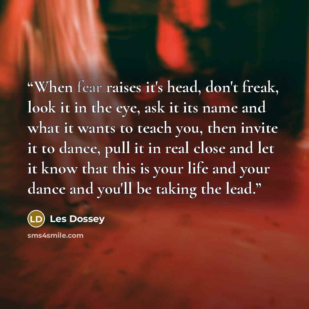 “When fear raises it's head, don't freak, look it in the eye, ask it its name and what it wants to teach you, then invite it to dance, pull it in real close and let it know that this is your life and your dance and you'll be taking the lead.” quote by Les Dossey