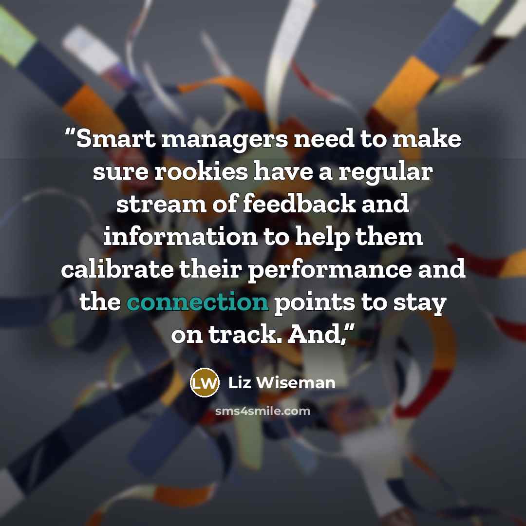 “Smart managers need to make sure rookies have a regular stream of feedback and information to help them calibrate their performance and the connection points to stay on track. And,” quote by Liz Wiseman