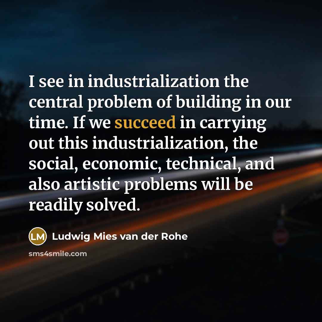 “I see in industrialization the central problem of building in our time. If we succeed in carrying out this industrialization, the social, economic, technical, and also artistic problems will be readily solved.” quote by Ludwig Mies van der Rohe