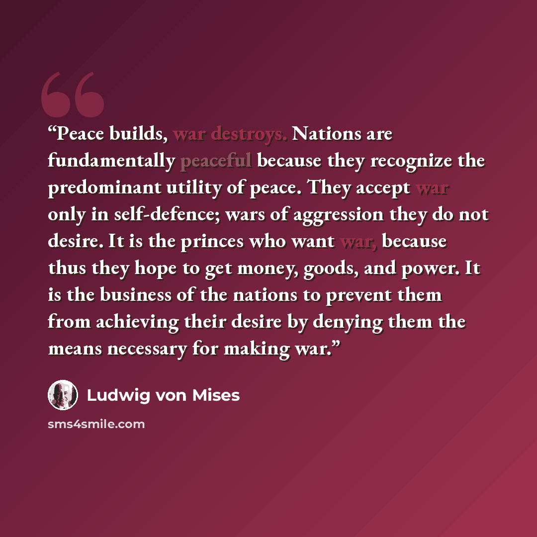 “Peace builds, war destroys. Nations are fundamentally peaceful because they recognize the predominant utility of peace. They accept war only in self-defence; wars of aggression they do not desire. It is the princes who want war, because thus they hope to get money, goods, and power. It is the…” quote by Ludwig von Mises