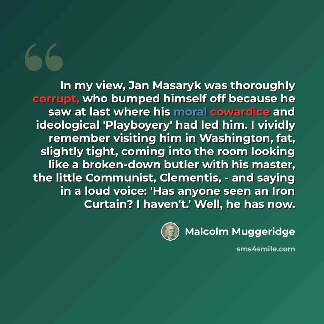 “In my view, Jan Masaryk was thoroughly corrupt, who bumped himself off because he saw at last where his moral cowardice and ideological 'Playboyery' had led him. I vividly remember visiting him in Washington, fat, slightly tight, coming into the room looking like a broken-down butler with his…” quote by Malcolm Muggeridge