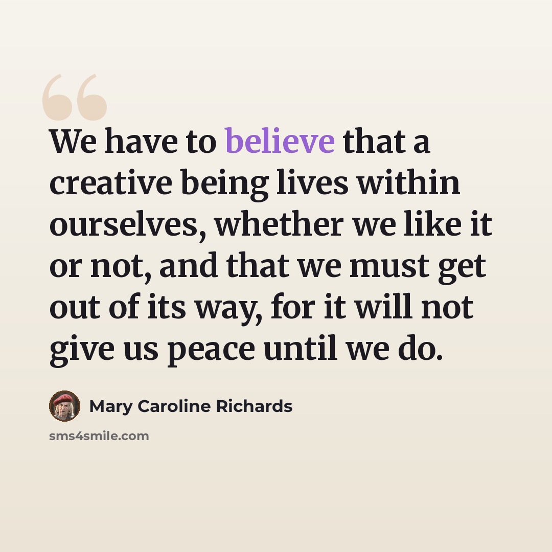 “We have to believe that a creative being lives within ourselves, whether we like it or not, and that we must get out of its way, for it will not give us peace until we do.” quote by Mary Caroline Richards