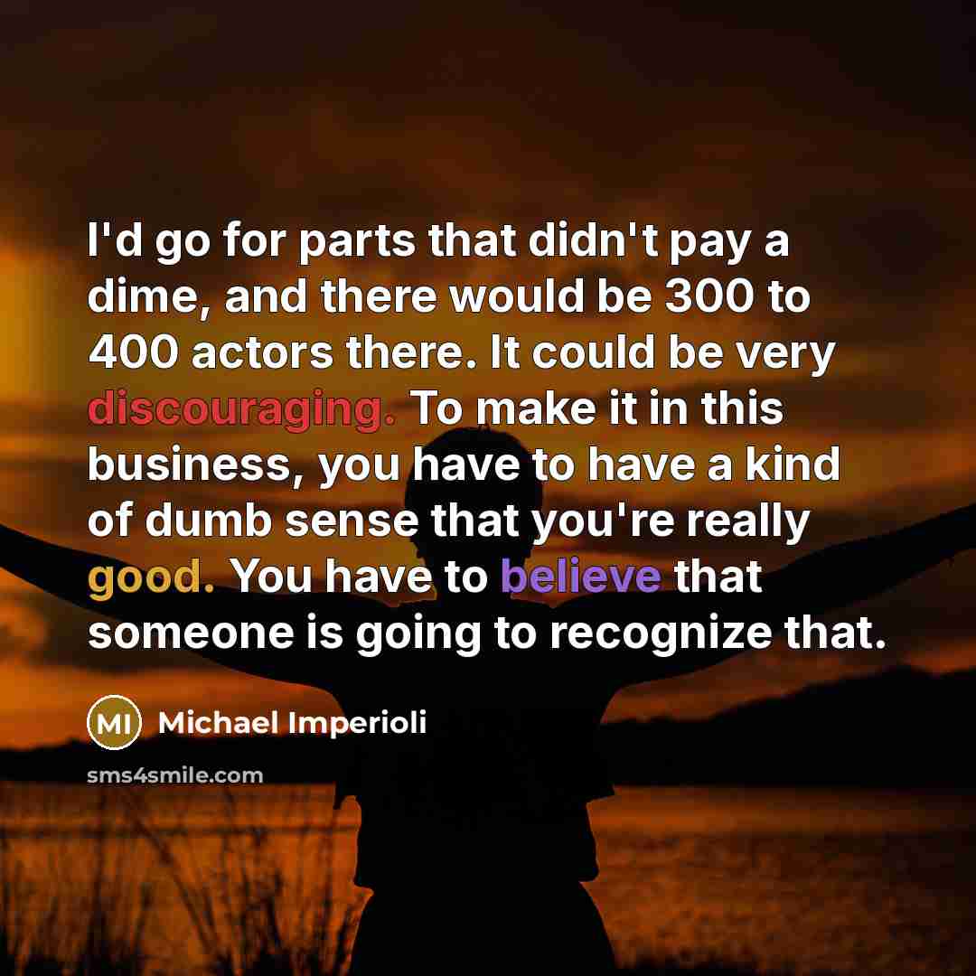 “I'd go for parts that didn't pay a dime, and there would be 300 to 400 actors there. It could be very discouraging. To make it in this business, you have to have a kind of dumb sense that you're really good. You have to believe that someone is going to recognize that.” quote by Michael Imperioli