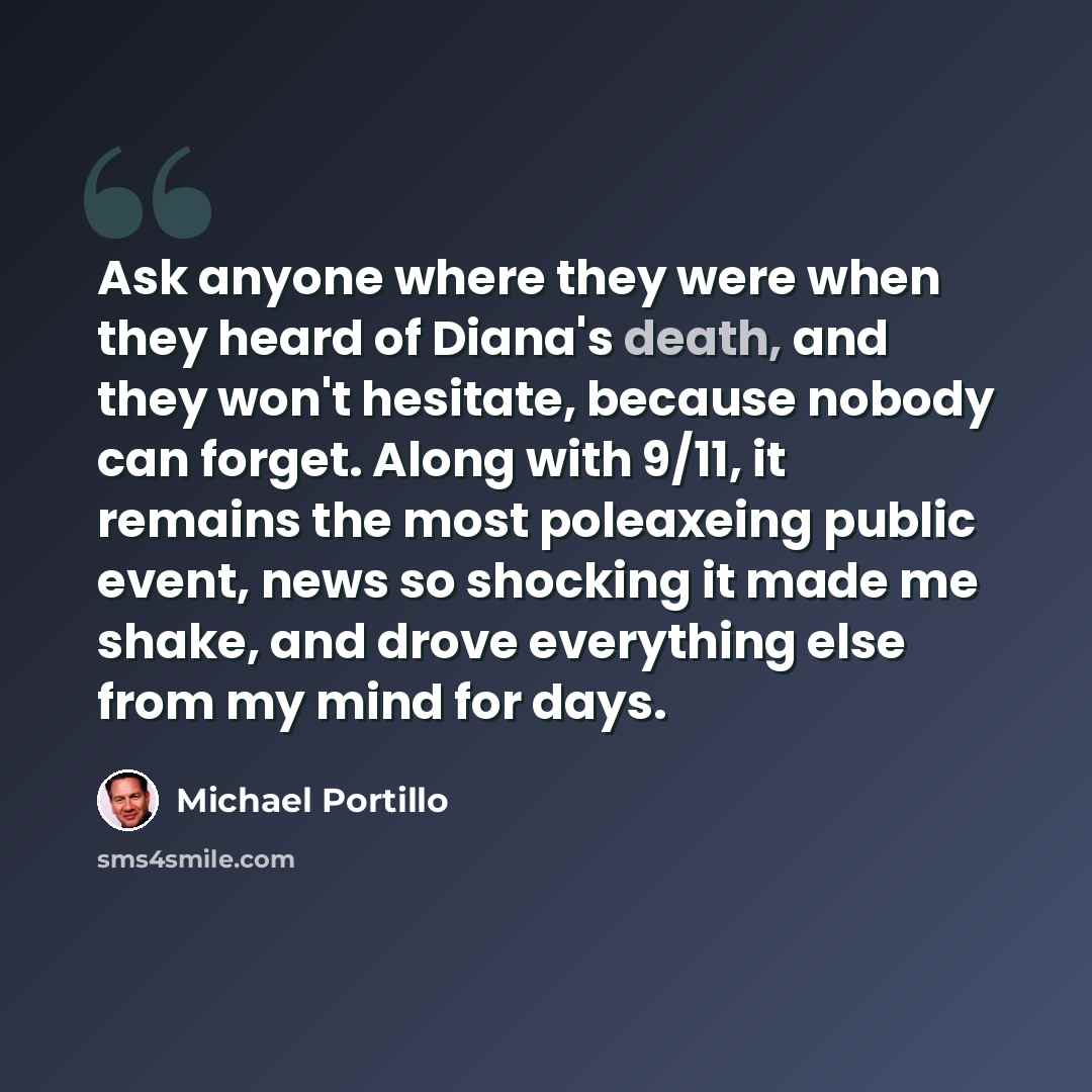 “Ask anyone where they were when they heard of Diana's death, and they won't hesitate, because nobody can forget. Along with 9/11, it remains the most poleaxeing public event, news so shocking it made me shake, and drove everything else from my mind for days.” quote by Michael Portillo