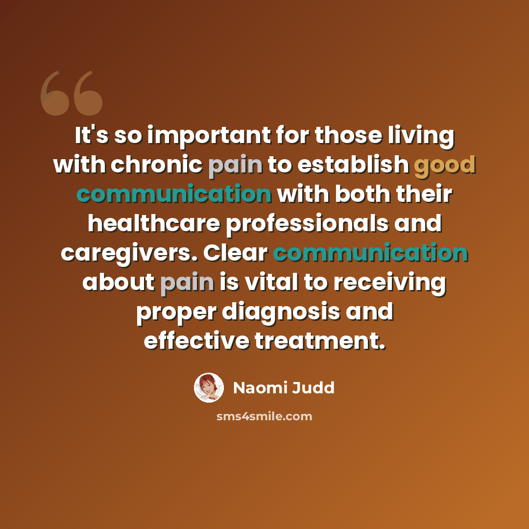 “It's so important for those living with chronic pain to establish good communication with both their healthcare professionals and caregivers. Clear communication about pain is vital to receiving proper diagnosis and effective treatment.” quote by Naomi Judd