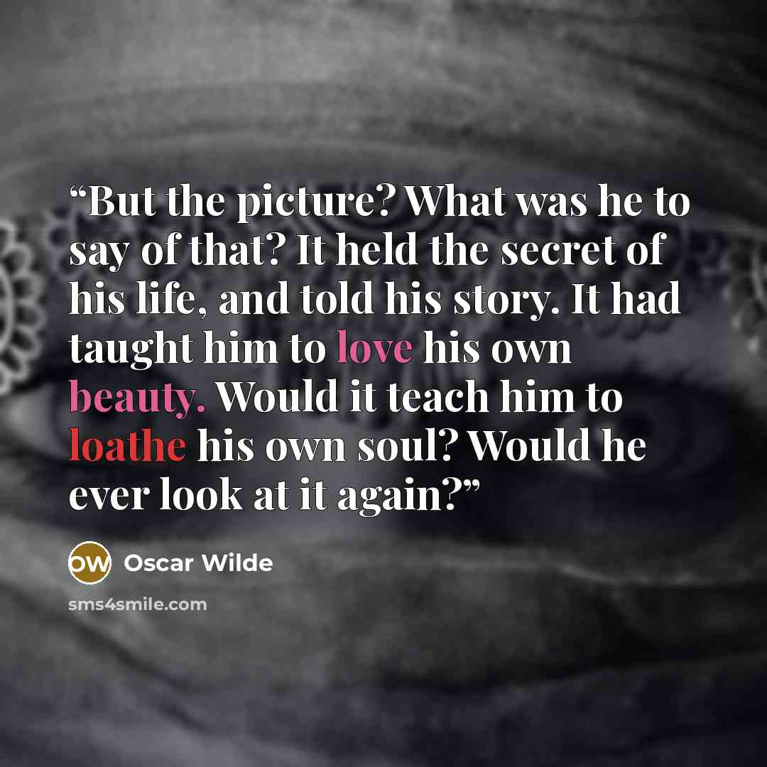 “But the picture? What was he to say of that? It held the secret of his life, and told his story. It had taught him to love his own beauty. Would it teach him to loathe his own soul? Would he ever look at it again?” quote by Oscar Wilde