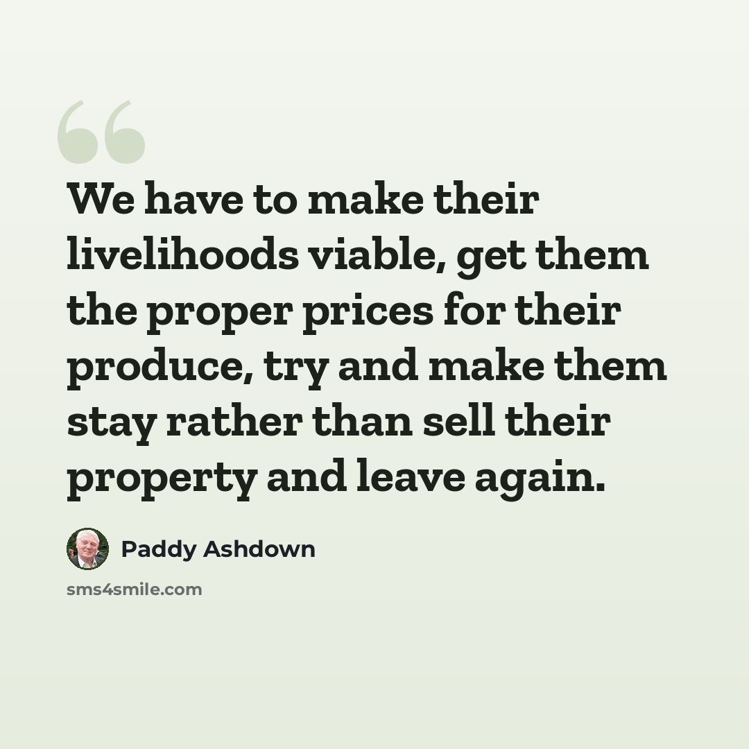 “We have to make their livelihoods viable, get them the proper prices for their produce, try and make them stay rather than sell their property and leave again.” quote by Paddy Ashdown