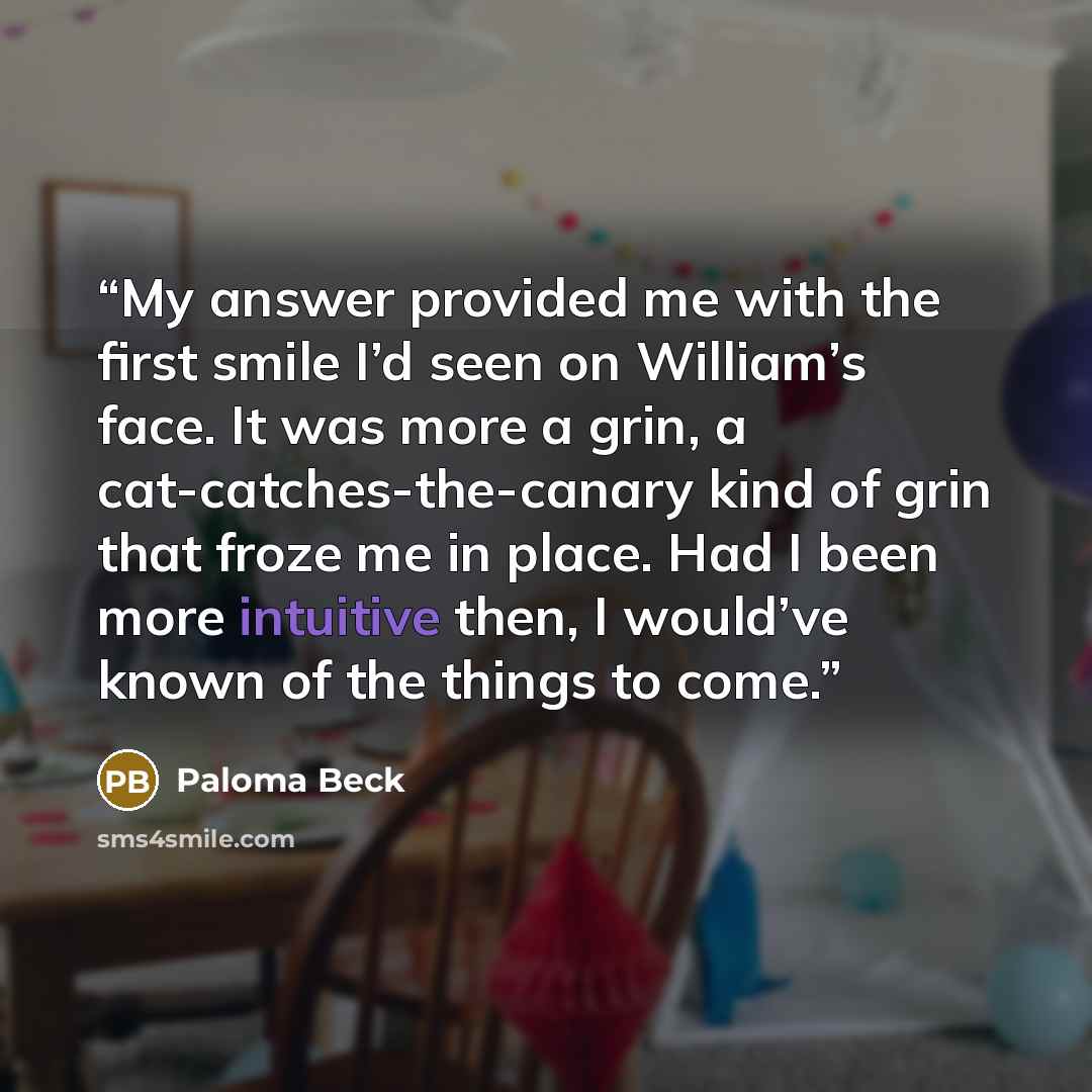 “My answer provided me with the first smile I’d seen on William’s face. It was more a grin, a cat-catches-the-canary kind of grin that froze me in place. Had I been more intuitive then, I would’ve known of the things to come.” quote by Paloma Beck