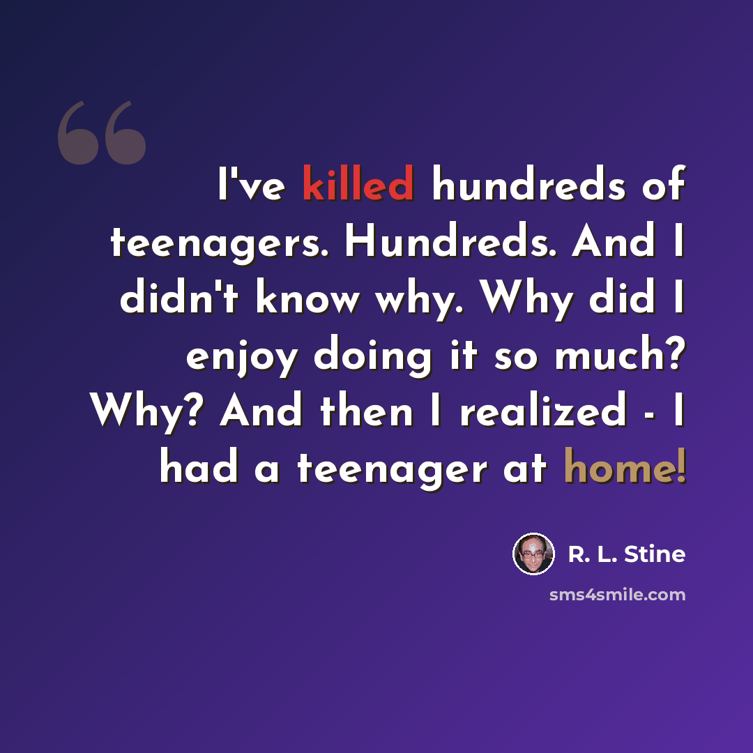 “I've killed hundreds of teenagers. Hundreds. And I didn't know why. Why did I enjoy doing it so much? Why? And then I realized - I had a teenager at home!” quote by R. L. Stine