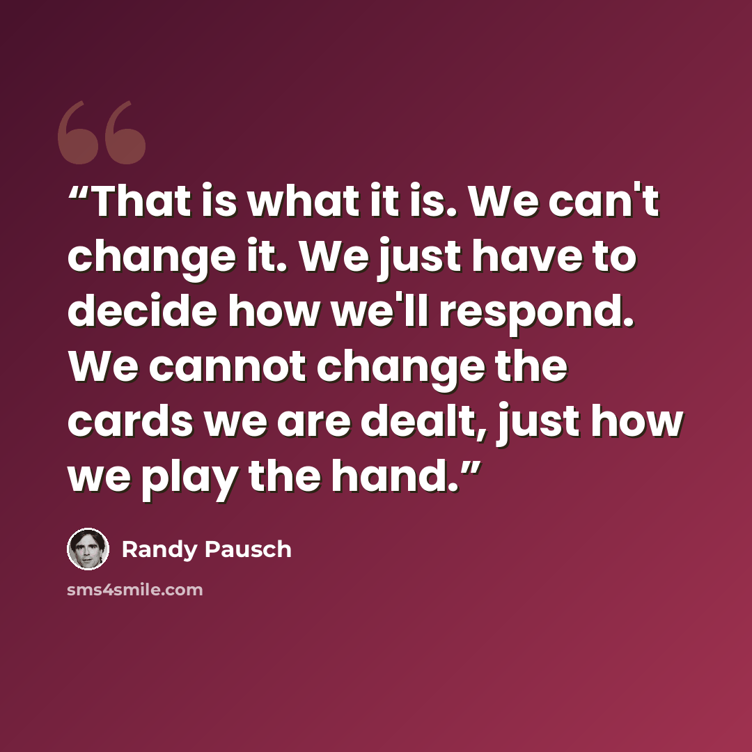 “That is what it is. We can't change it. We just have to decide how we'll respond. We cannot change the cards we are dealt, just how we play the hand.” quote by Randy Pausch