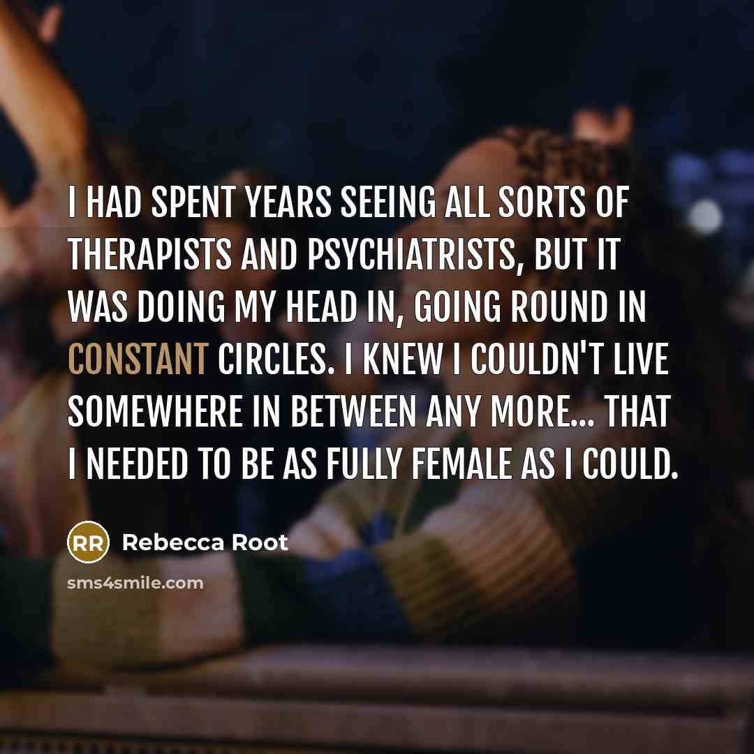 “I had spent years seeing all sorts of therapists and psychiatrists, but it was doing my head in, going round in constant circles. I knew I couldn't live somewhere in between any more... that I needed to be as fully female as I could.” quote by Rebecca Root