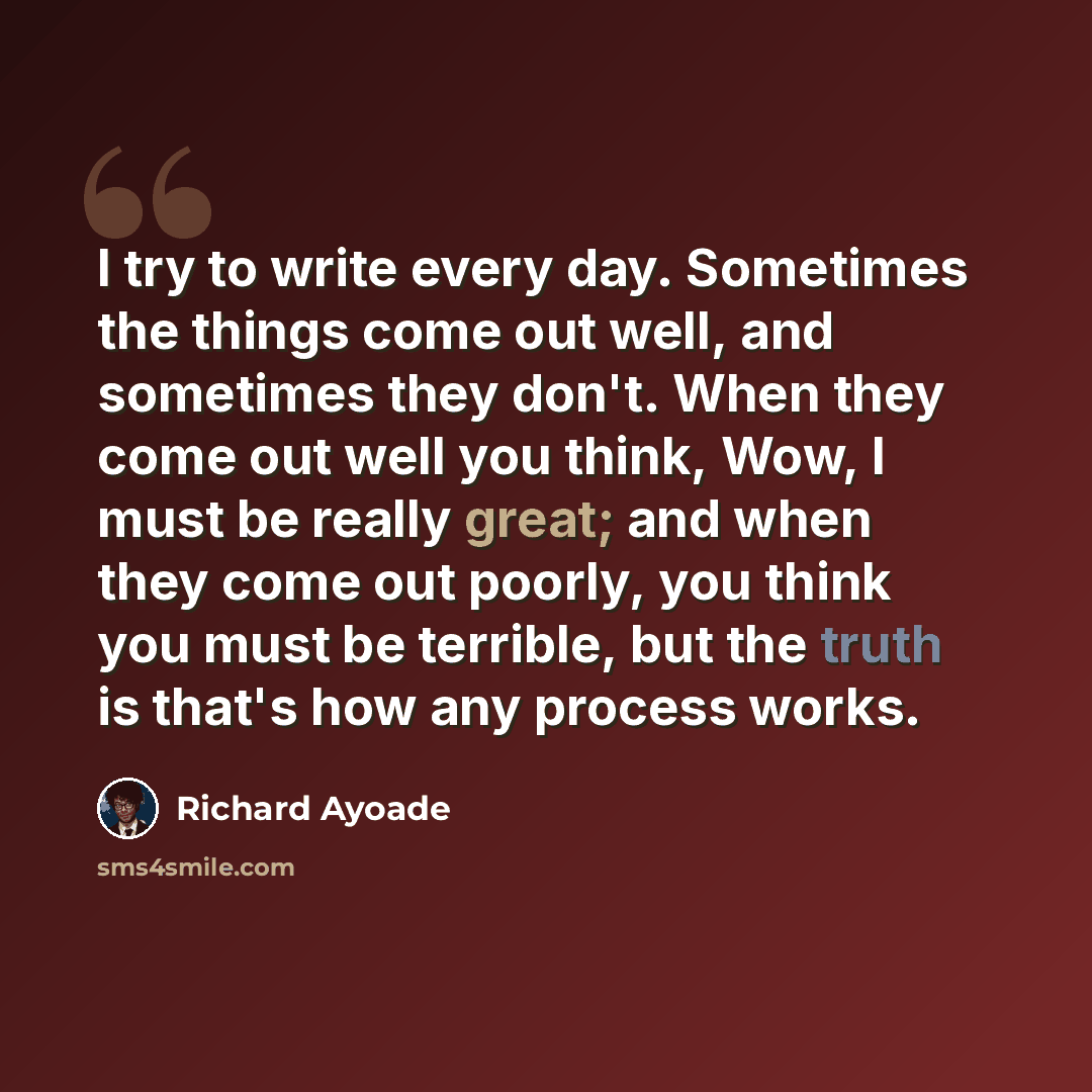 “I try to write every day. Sometimes the things come out well, and sometimes they don't. When they come out well you think, Wow, I must be really great; and when they come out poorly, you think you must be terrible, but the truth is that's how any process works.” quote by Richard Ayoade