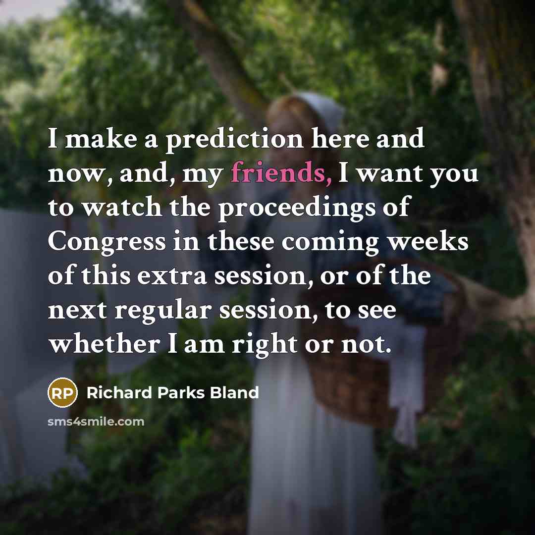 “I make a prediction here and now, and, my friends, I want you to watch the proceedings of Congress in these coming weeks of this extra session, or of the next regular session, to see whether I am right or not.” quote by Richard Parks Bland