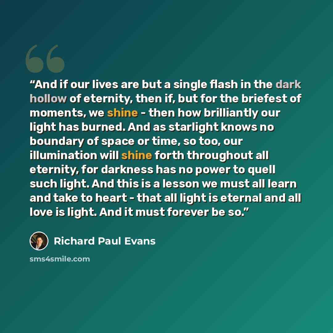 “And if our lives are but a single flash in the dark hollow of eternity, then if, but for the briefest of moments, we shine - then how brilliantly our light has burned. And as starlight knows no boundary of space or time, so too, our illumination will shine forth throughout all eternity, for…” quote by Richard Paul Evans