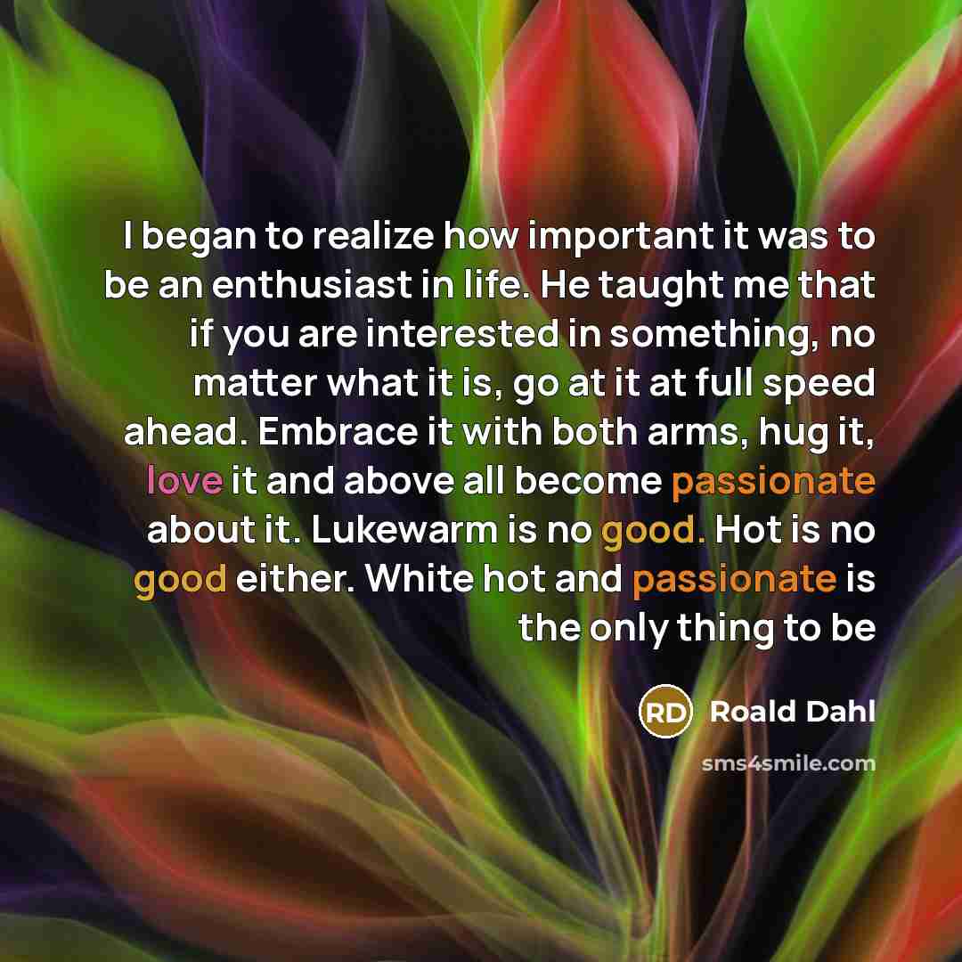 “I began to realize how important it was to be an enthusiast in life. He taught me that if you are interested in something, no matter what it is, go at it at full speed ahead. Embrace it with both arms, hug it, love it and above all become passionate about it. Lukewarm is no good. Hot is no good…” quote by Roald Dahl
