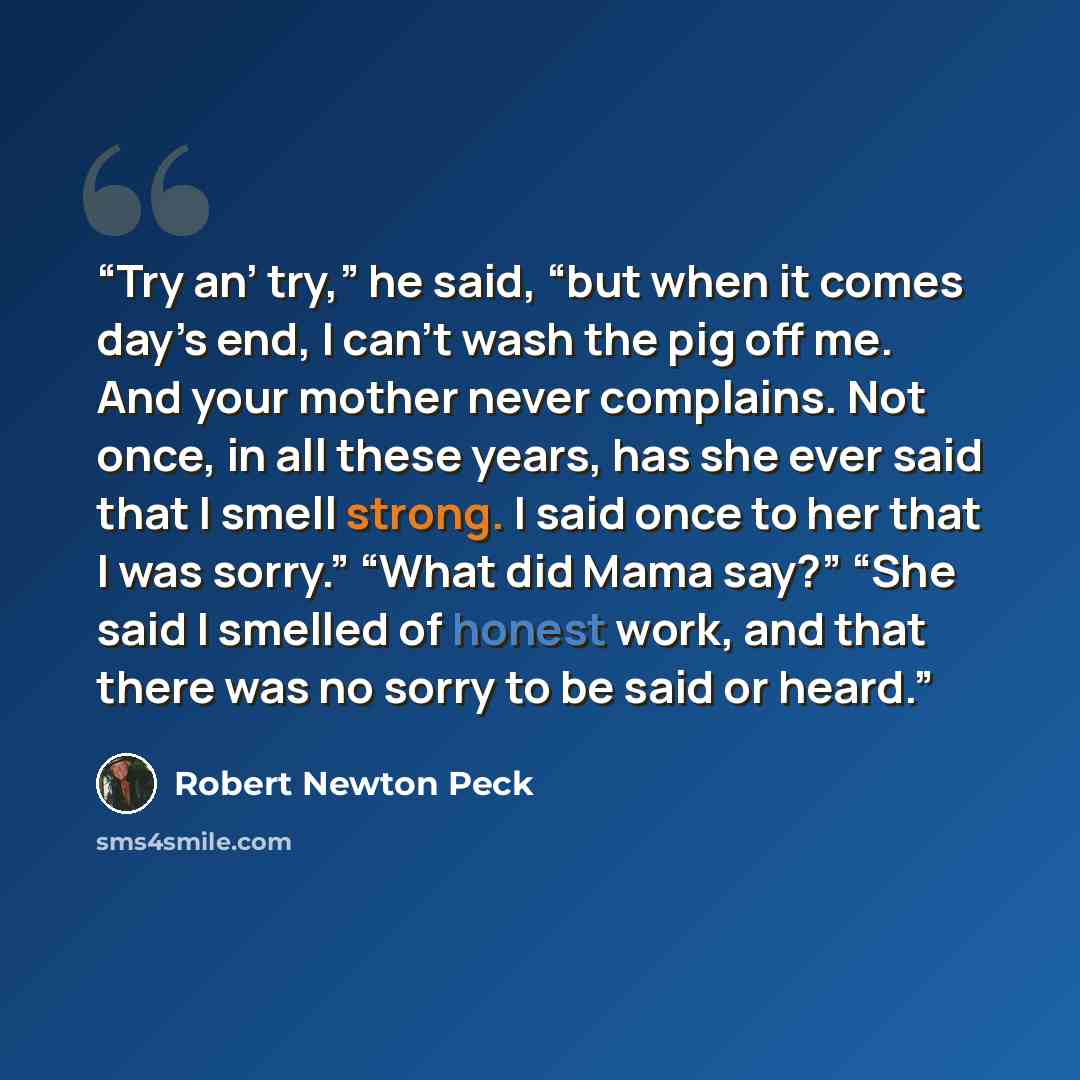 “Try an’ try,” he said, “but when it comes day’s end, I can’t wash the pig off me. And your mother never complains. Not once, in all these years, has she ever said that I smell strong. I said once to her that I was sorry.” “What did Mama say?” “She said I smelled of honest work, and that there was…” quote by Robert Newton Peck
