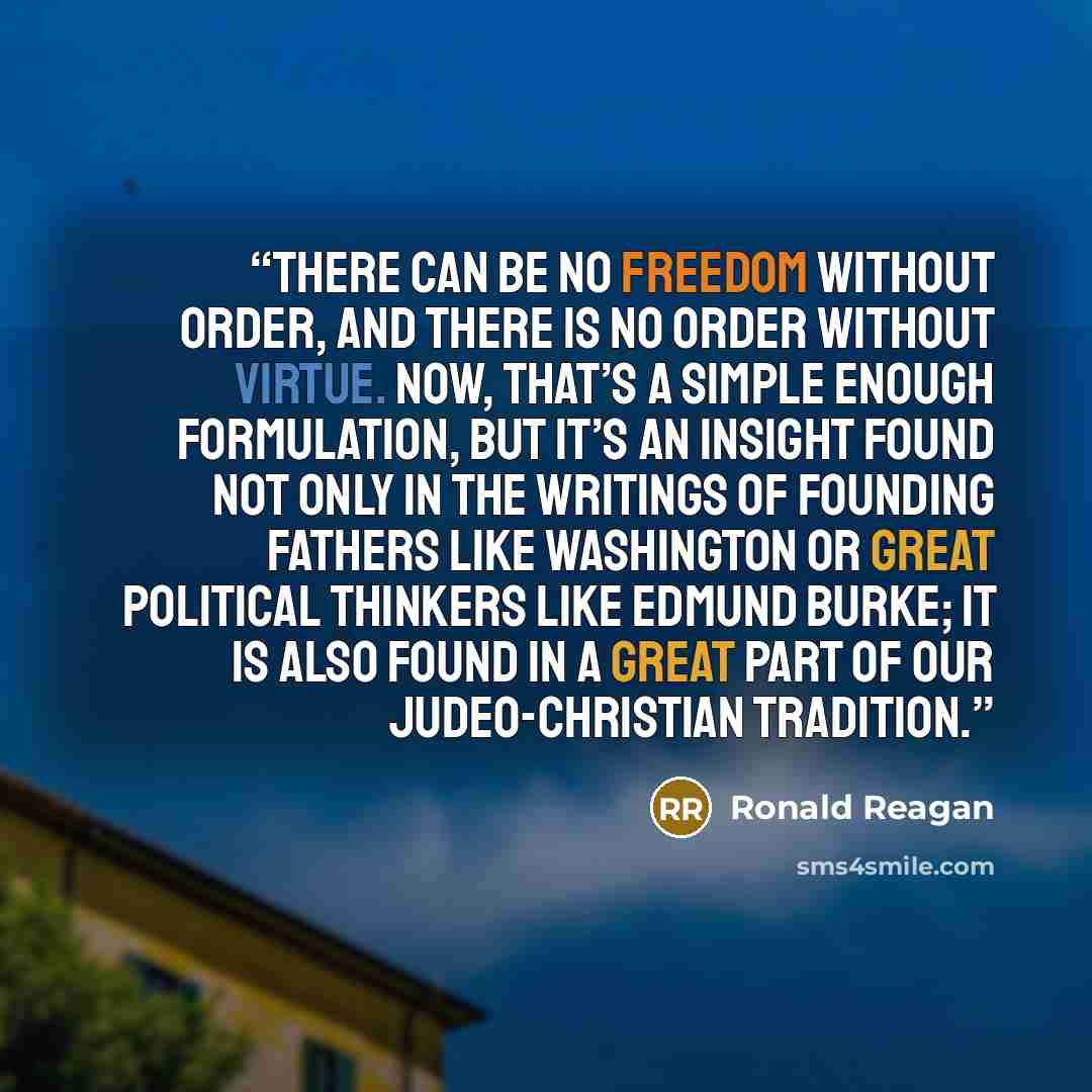 “There can be no freedom without order, and there is no order without virtue. Now, that’s a simple enough formulation, but it’s an insight found not only in the writings of Founding Fathers like Washington or great political thinkers like Edmund Burke; it is also found in a great part of our…” quote by Ronald Reagan
