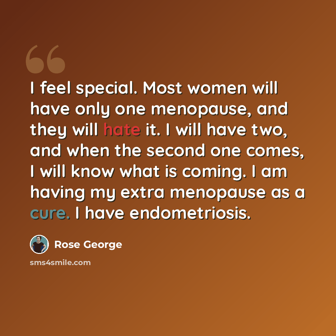 “I feel special. Most women will have only one menopause, and they will hate it. I will have two, and when the second one comes, I will know what is coming. I am having my extra menopause as a cure. I have endometriosis.” quote by Rose George