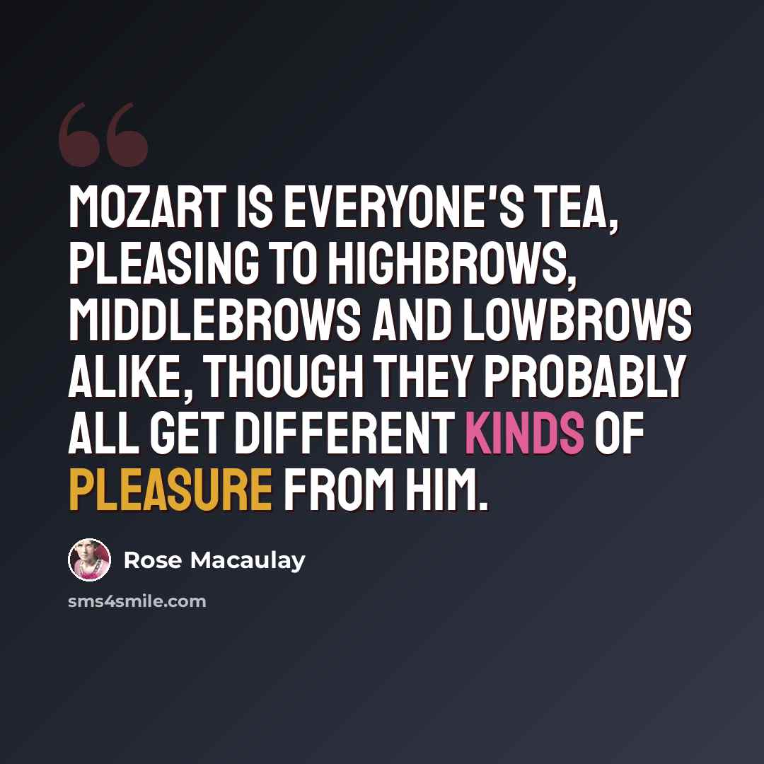 “Mozart is everyone's tea, pleasing to highbrows, middlebrows and lowbrows alike, though they probably all get different kinds of pleasure from him.” quote by Rose Macaulay