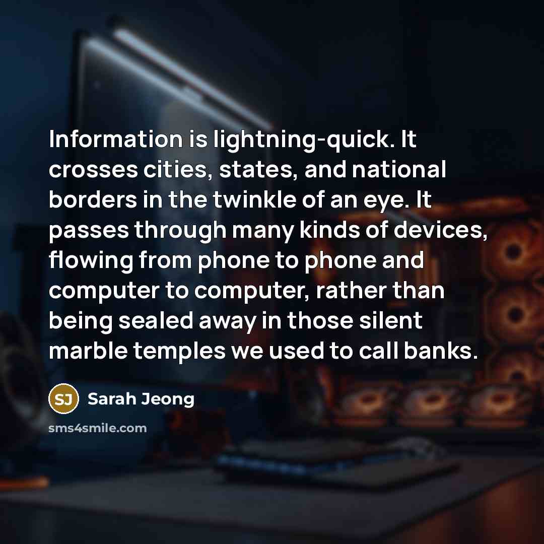 “Information is lightning-quick. It crosses cities, states, and national borders in the twinkle of an eye. It passes through many kinds of devices, flowing from phone to phone and computer to computer, rather than being sealed away in those silent marble temples we used to call banks.” quote by Sarah Jeong