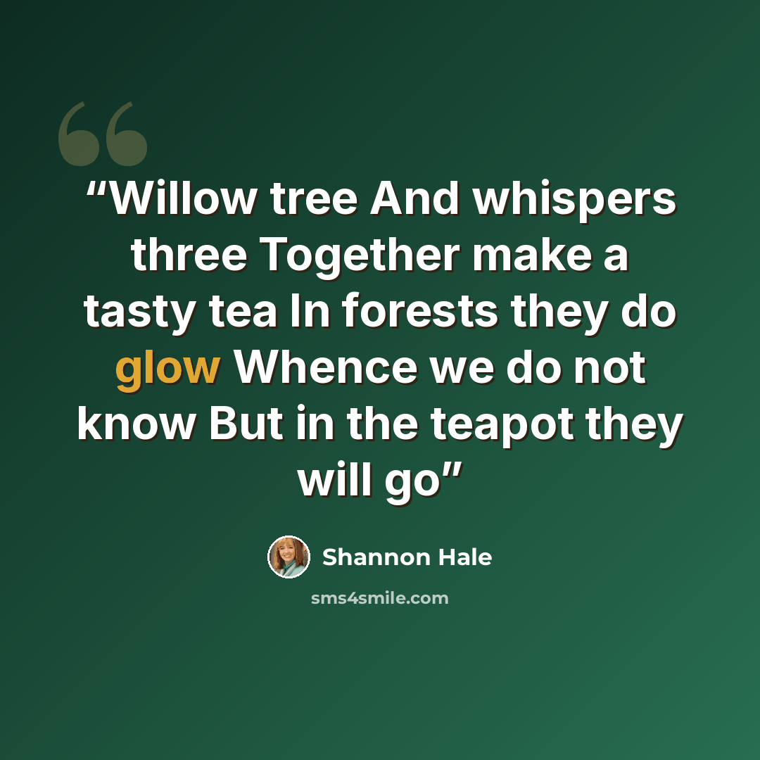 “Willow tree And whispers three Together make a tasty tea In forests they do glow Whence we do not know But in the teapot they will go” quote by Shannon Hale
