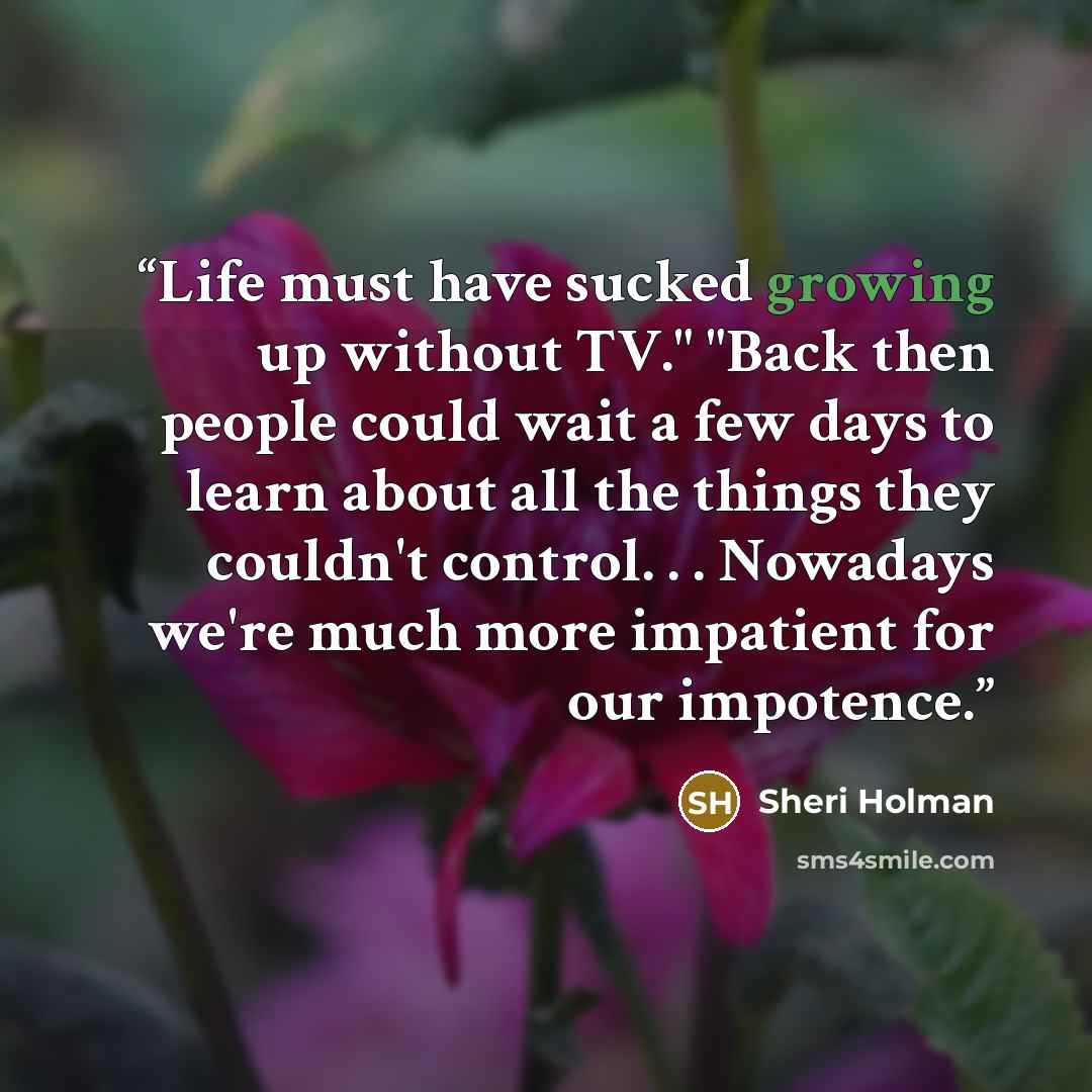 “Life must have sucked growing up without TV." "Back then people could wait a few days to learn about all the things they couldn't control. . . Nowadays we're much more impatient for our impotence.” quote by Sheri Holman