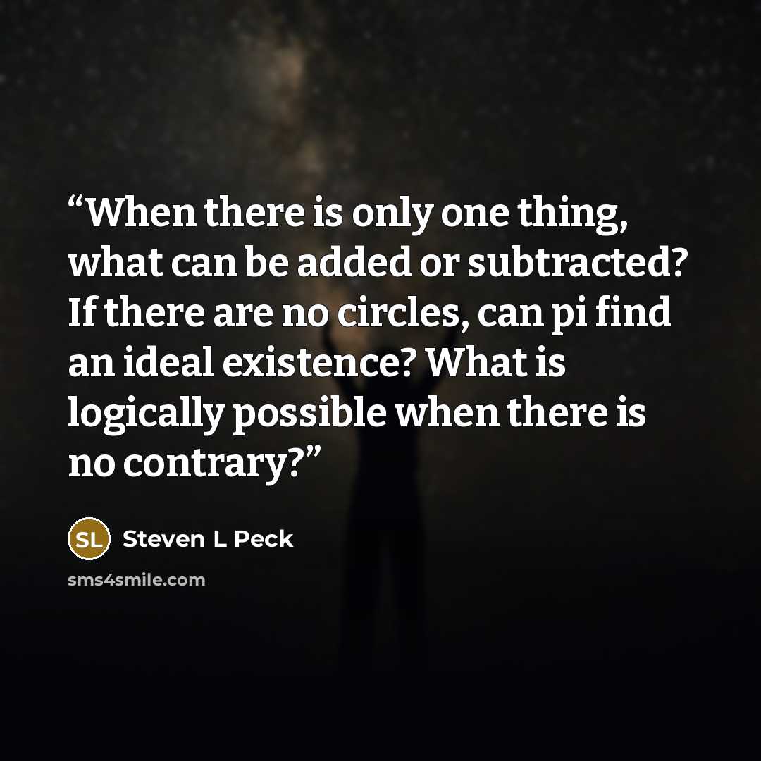 “When there is only one thing, what can be added or subtracted? If there are no circles, can pi find an ideal existence? What is logically possible when there is no contrary?” quote by Steven L Peck