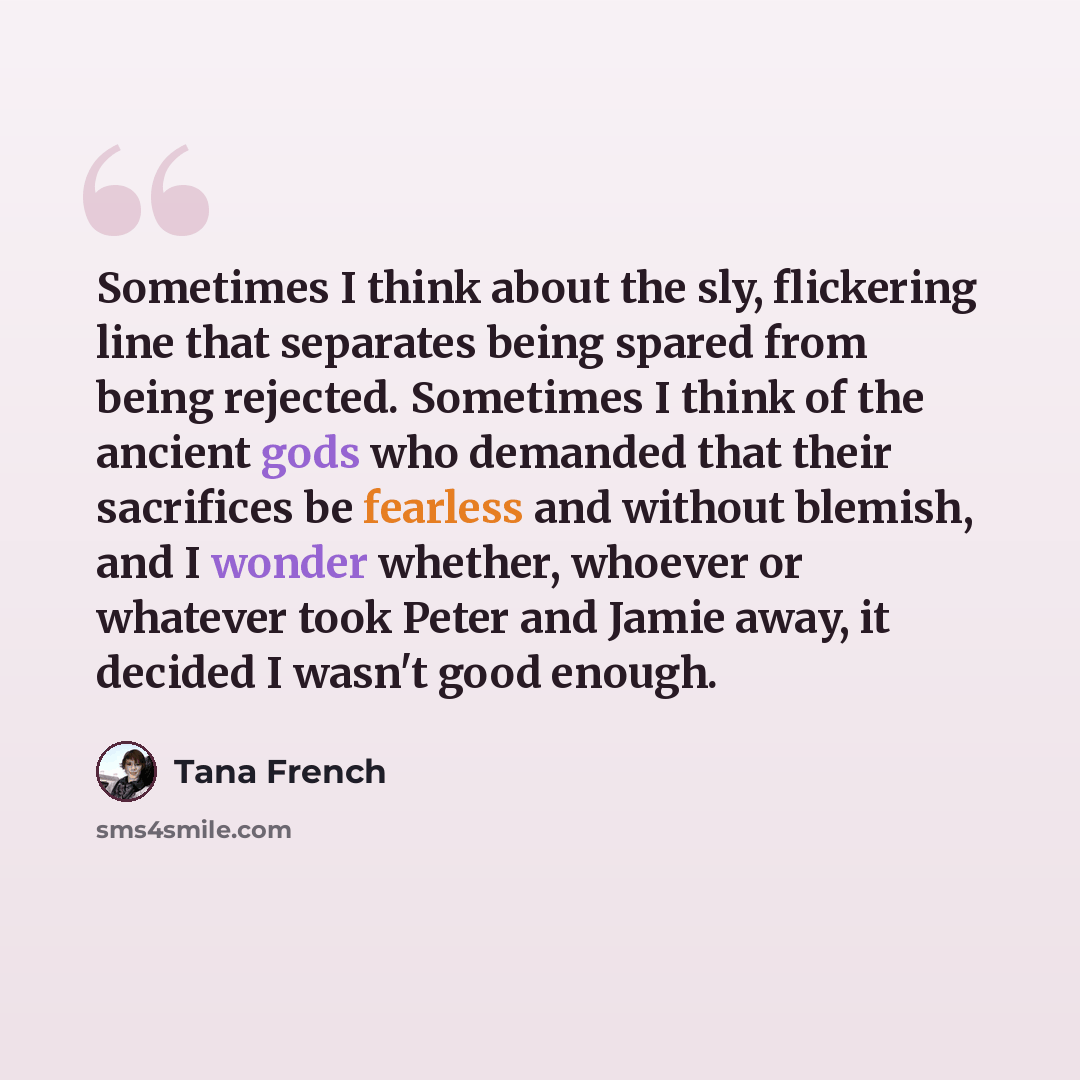 “Sometimes I think about the sly, flickering line that separates being spared from being rejected. Sometimes I think of the ancient gods who demanded that their sacrifices be fearless and without blemish, and I wonder whether, whoever or whatever took Peter and Jamie away, it decided I wasn't good…” quote by Tana French