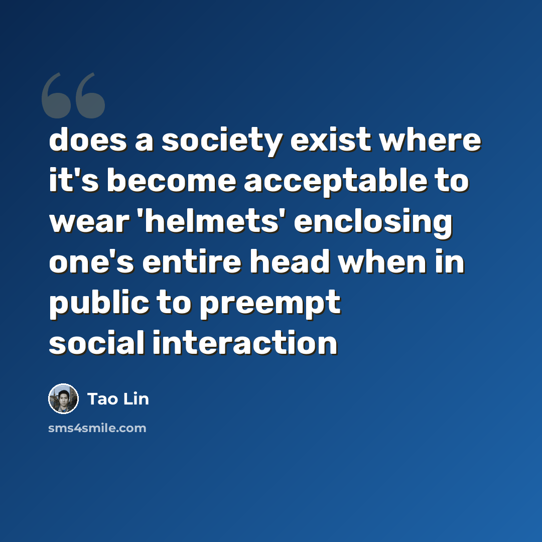“does a society exist where it's become acceptable to wear 'helmets' enclosing one's entire head when in public to preempt social interaction” quote by Tao Lin