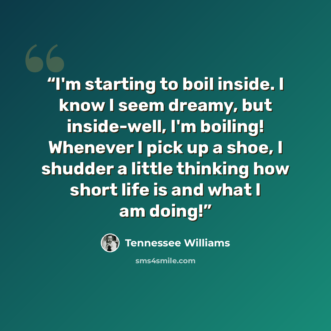 “I'm starting to boil inside. I know I seem dreamy, but inside-well, I'm boiling! Whenever I pick up a shoe, I shudder a little thinking how short life is and what I am doing!” quote by Tennessee Williams