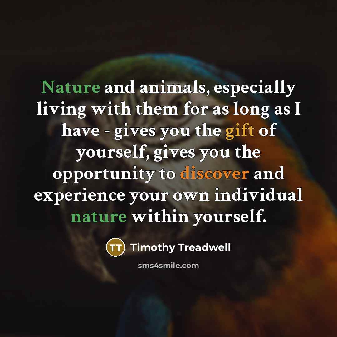 “Nature and animals, especially living with them for as long as I have - gives you the gift of yourself, gives you the opportunity to discover and experience your own individual nature within yourself.” quote by Timothy Treadwell