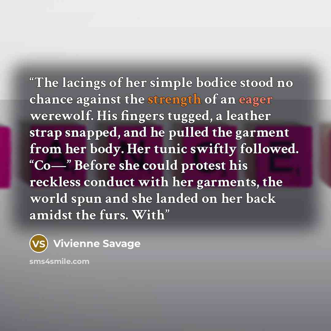 “The lacings of her simple bodice stood no chance against the strength of an eager werewolf. His fingers tugged, a leather strap snapped, and he pulled the garment from her body. Her tunic swiftly followed. “Co—” Before she could protest his reckless conduct with her garments, the world spun and…” quote by Vivienne Savage