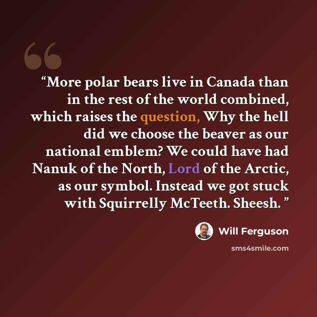 “More polar bears live in Canada than in the rest of the world combined, which raises the question, Why the hell did we choose the beaver as our national emblem? We could have had Nanuk of the North, Lord of the Arctic, as our symbol. Instead we got stuck with Squirrelly McTeeth. Sheesh.” quote by Will Ferguson