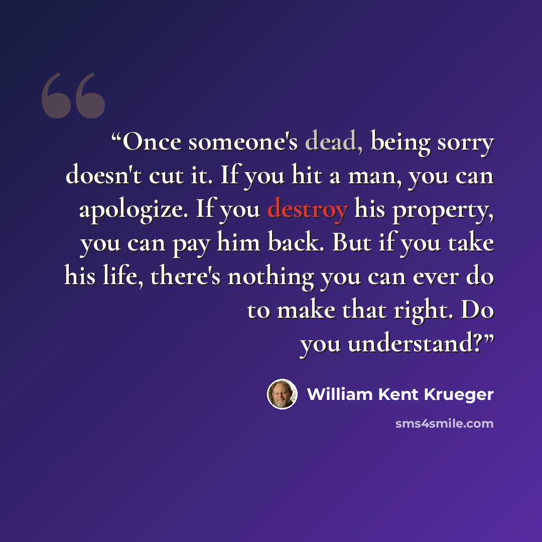 “Once someone's dead, being sorry doesn't cut it. If you hit a man, you can apologize. If you destroy his property, you can pay him back. But if you take his life, there's nothing you can ever do to make that right. Do you understand?” quote by William Kent Krueger