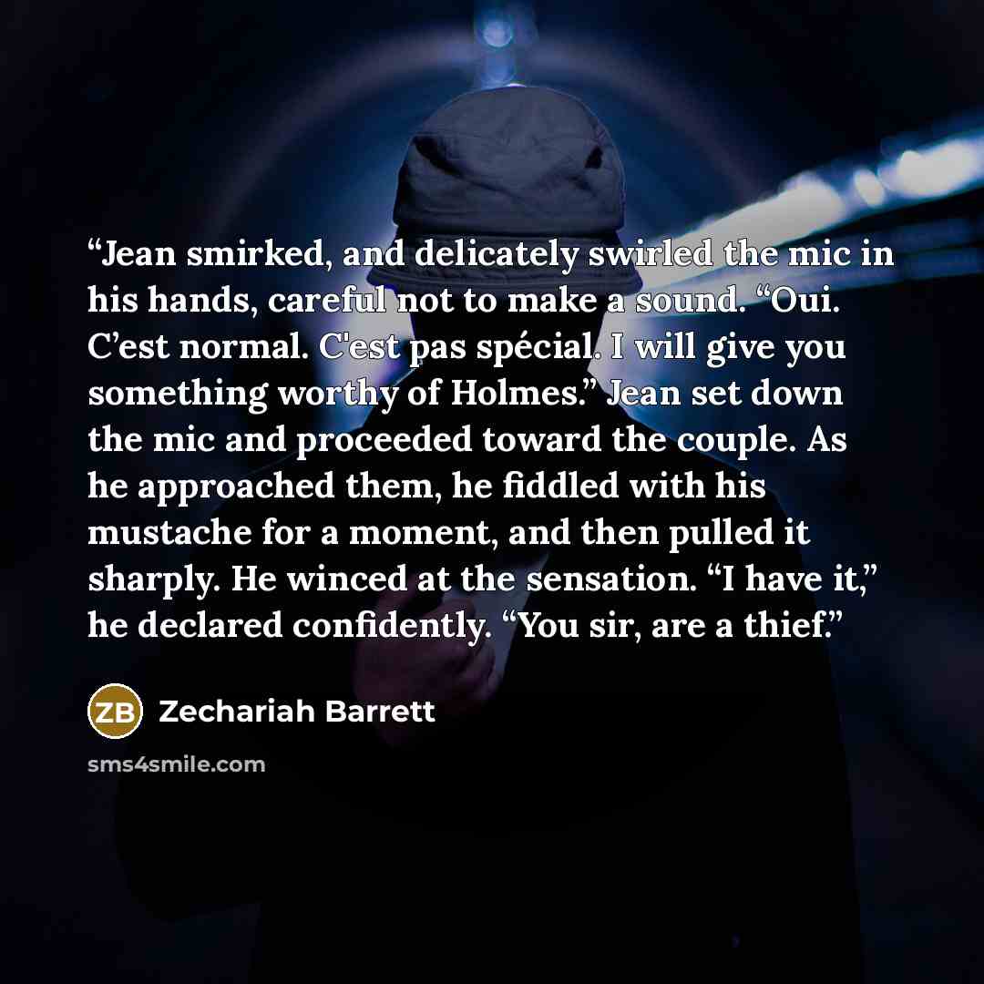 “Jean smirked, and delicately swirled the mic in his hands, careful not to make a sound. “Oui. C’est normal. C'est pas spécial. I will give you something worthy of Holmes.” Jean set down the mic and proceeded toward the couple. As he approached them, he fiddled with his mustache for a moment, and…” quote by Zechariah Barrett