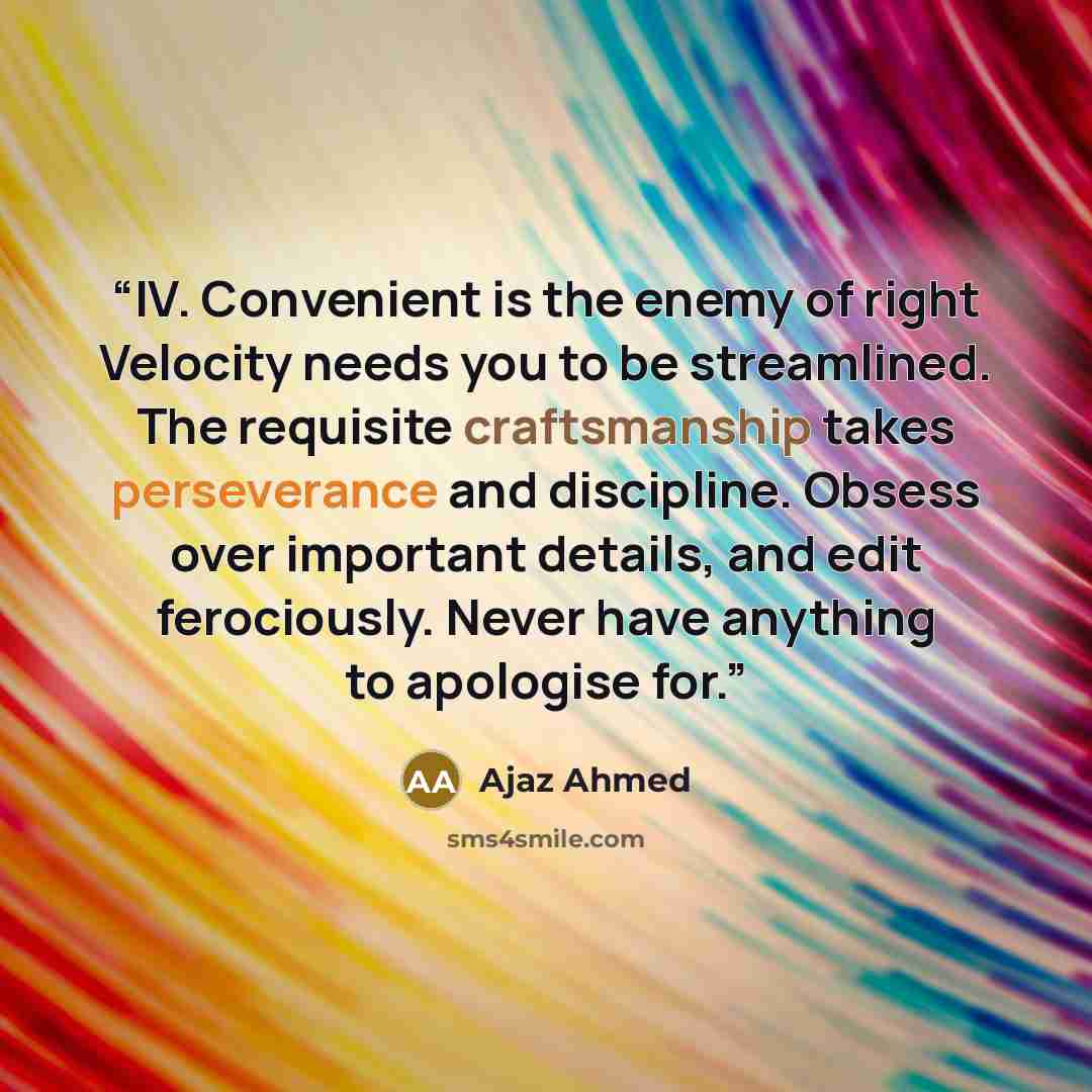 “IV. Convenient is the enemy of right Velocity needs you to be streamlined. The requisite craftsmanship takes perseverance and discipline. Obsess over important details, and edit ferociously. Never have anything to apologise for.” quote by Ajaz Ahmed