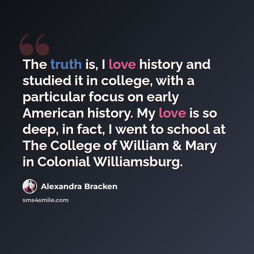 “The truth is, I love history and studied it in college, with a particular focus on early American history. My love is so deep, in fact, I went to school at The College of William & Mary in Colonial Williamsburg.” quote by Alexandra Bracken