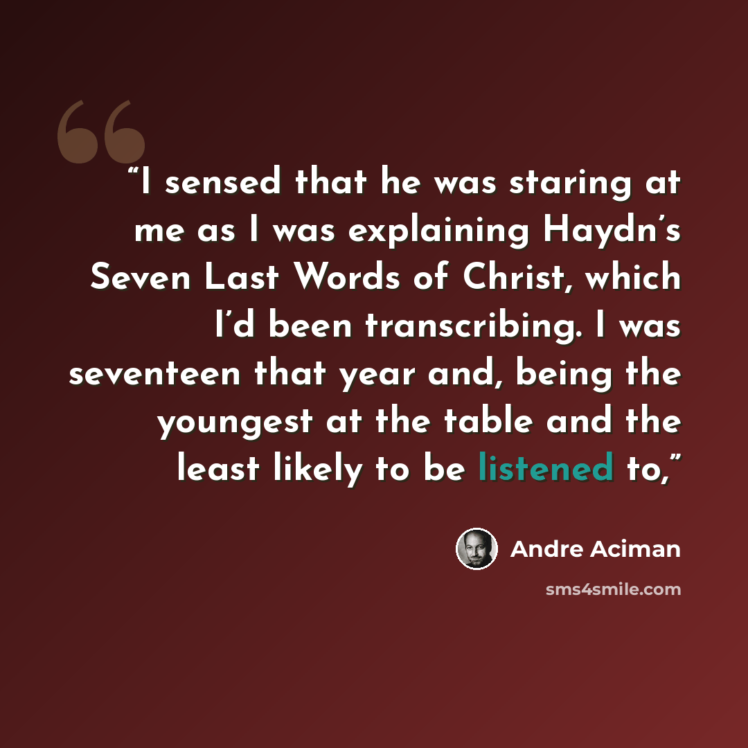 “I sensed that he was staring at me as I was explaining Haydn’s Seven Last Words of Christ, which I’d been transcribing. I was seventeen that year and, being the youngest at the table and the least likely to be listened to,” quote by André Aciman